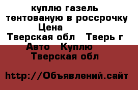 куплю газель  тентованую в россрочку  › Цена ­ 150 000 - Тверская обл., Тверь г. Авто » Куплю   . Тверская обл.